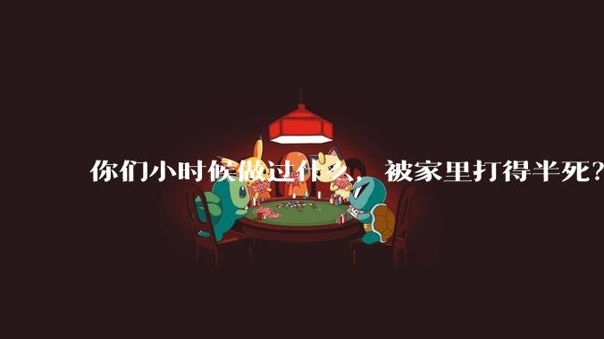 你们小时候做过什么，被家里打得半死？
