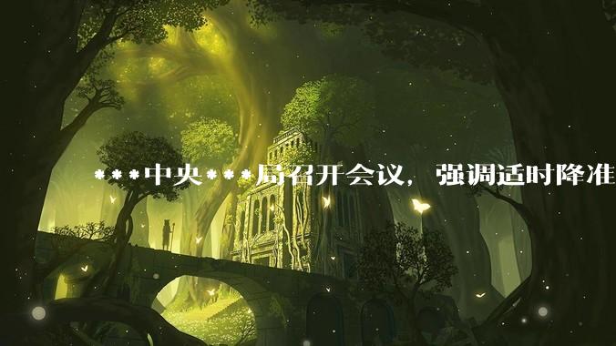***中央***局召开会议，强调适时降准降息，提高中低收入群体收入，大力发展服务消费，释放了什么信号？