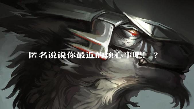 匿名说说你最近的烦心事吧！?